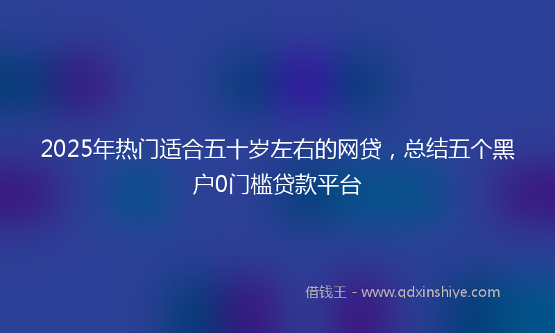 2025年热门适合五十岁左右的网贷，总结五个黑户0门槛贷款平台