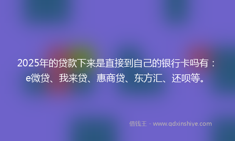 2025年的贷款下来是直接到自己的银行卡吗有：e微贷、我来贷、惠商贷、东方汇、还呗等。