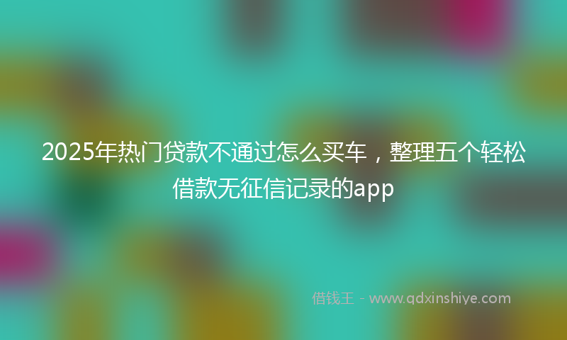 2025年热门贷款不通过怎么买车，整理五个轻松借款无征信记录的app