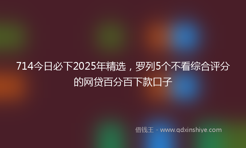 714今日必下2025年精选，罗列5个不看综合评分的网贷百分百下款口子