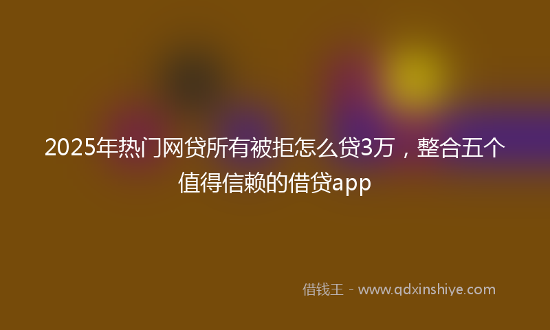 2025年热门网贷所有被拒怎么贷3万，整合五个值得信赖的借贷app