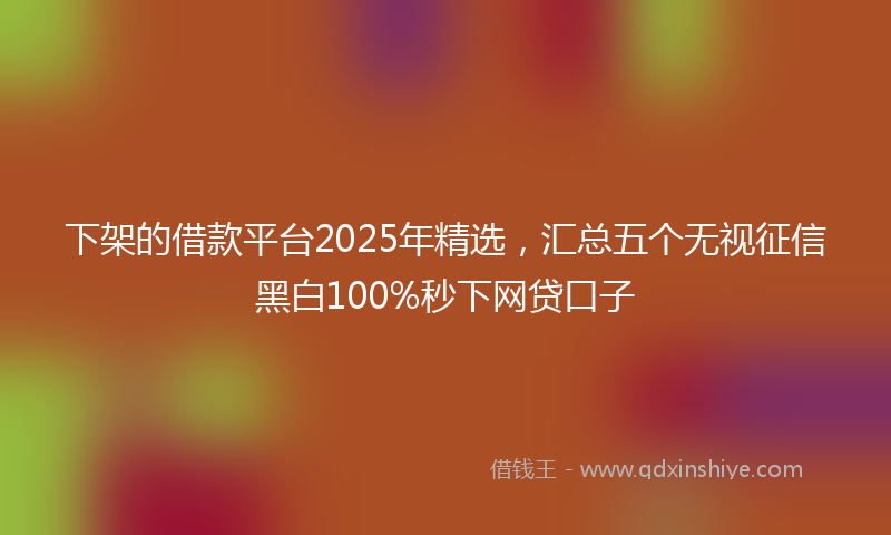 下架的借款平台2025年精选，汇总五个无视征信黑白100%秒下网贷口子