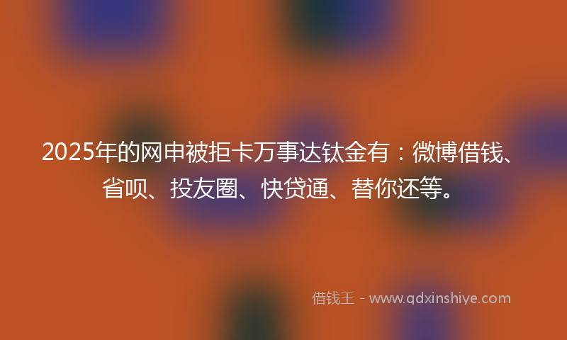 2025年的网申被拒卡万事达钛金有：微博借钱、省呗、投友圈、快贷通、替你还等。