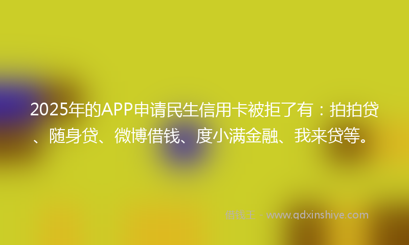 2025年的APP申请民生信用卡被拒了有：拍拍贷、随身贷、微博借钱、度小满金融、我来贷等。