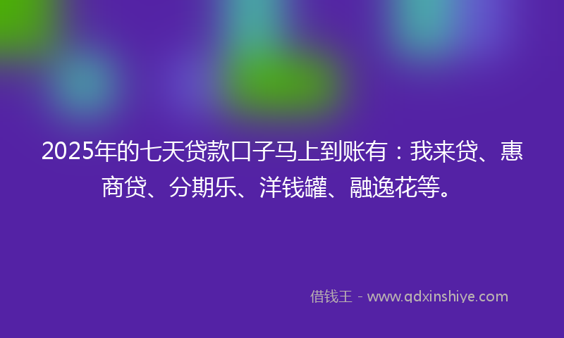 2025年的七天贷款口子马上到账有：我来贷、惠商贷、分期乐、洋钱罐、融逸花等。
