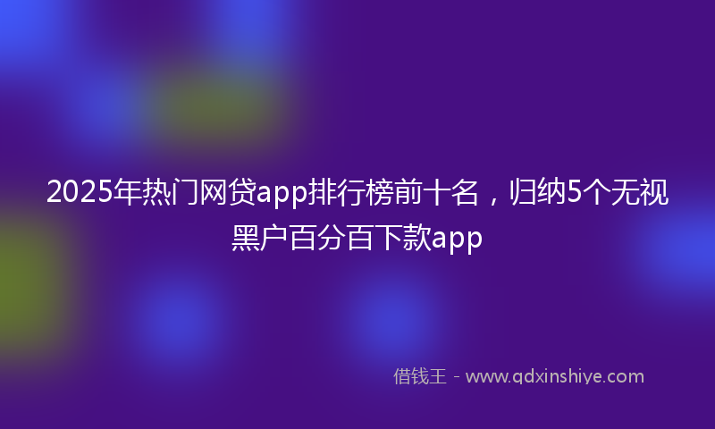 2025年热门网贷app排行榜前十名，归纳5个无视黑户百分百下款app