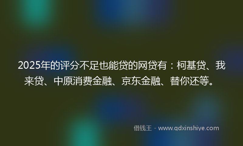 2025年的评分不足也能贷的网贷有：柯基贷、我来贷、中原消费金融、京东金融、替你还等。