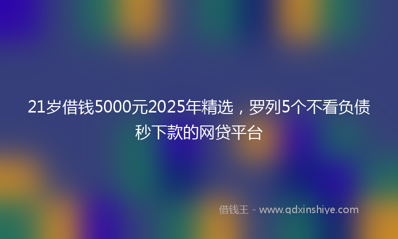21岁借钱5000元2025年精选，罗列5个不看负债秒下款的网贷平台