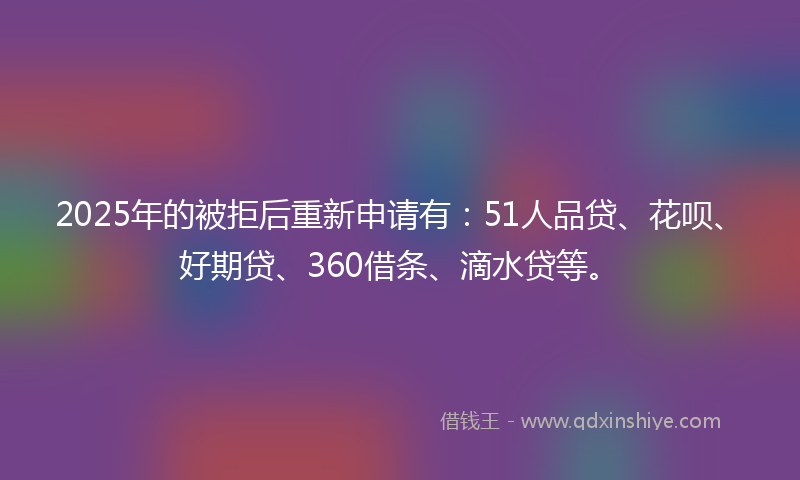 2025年的被拒后重新申请有：51人品贷、花呗、好期贷、360借条、滴水贷等。