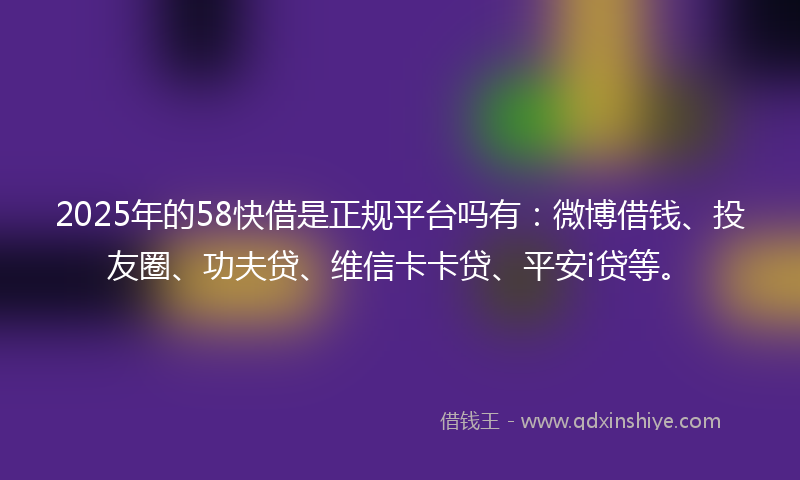 2025年的58快借是正规平台吗有：微博借钱、投友圈、功夫贷、维信卡卡贷、平安i贷等。