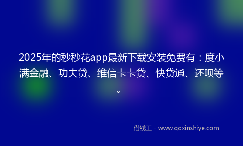 2025年的秒秒花app最新下载安装免费有：度小满金融、功夫贷、维信卡卡贷、快贷通、还呗等。