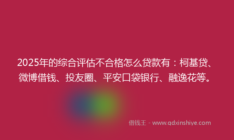 2025年的综合评估不合格怎么贷款有：柯基贷、微博借钱、投友圈、平安口袋银行、融逸花等。
