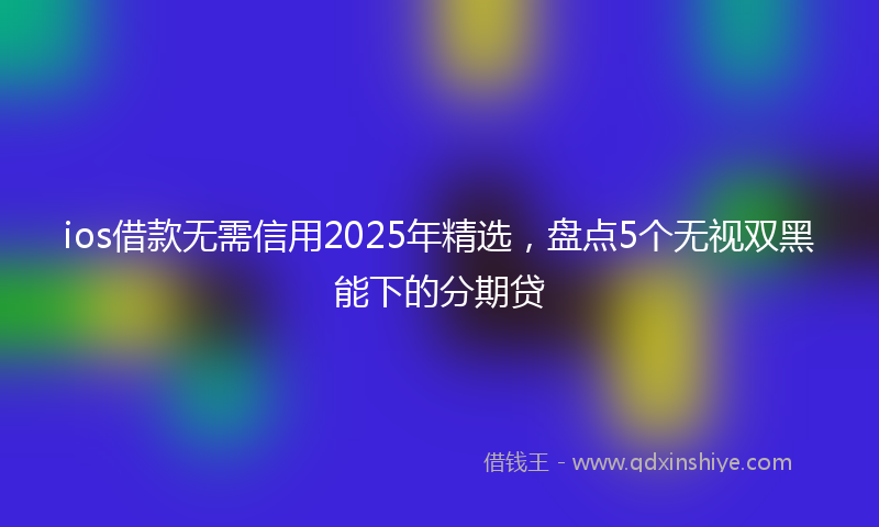 ios借款无需信用2025年精选，盘点5个无视双黑能下的分期贷