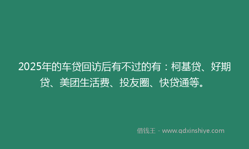 2025年的车贷回访后有不过的有：柯基贷、好期贷、美团生活费、投友圈、快贷通等。