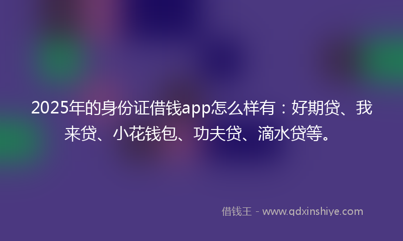 2025年的身份证借钱app怎么样有：好期贷、我来贷、小花钱包、功夫贷、滴水贷等。