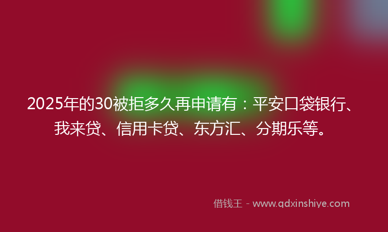2025年的30被拒多久再申请有：平安口袋银行、我来贷、信用卡贷、东方汇、分期乐等。