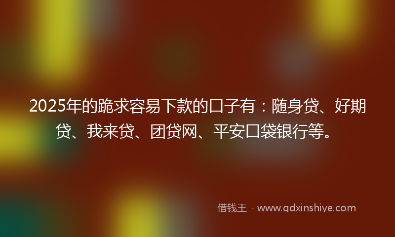 2025年的跪求容易下款的口子有：随身贷、好期贷、我来贷、团贷网、平安口袋银行等。