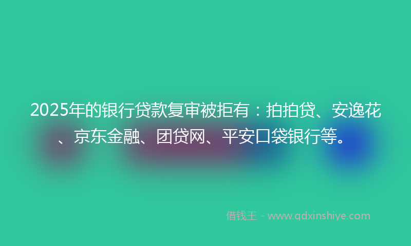 2025年的银行贷款复审被拒有：拍拍贷、安逸花、京东金融、团贷网、平安口袋银行等。