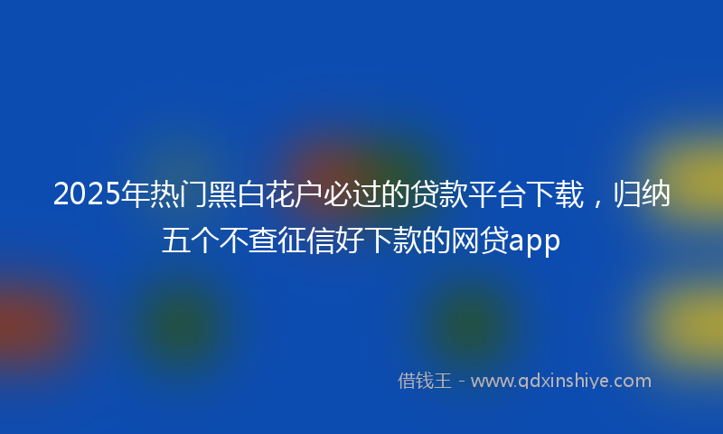 2025年热门黑白花户必过的贷款平台下载，归纳五个不查征信好下款的网贷app