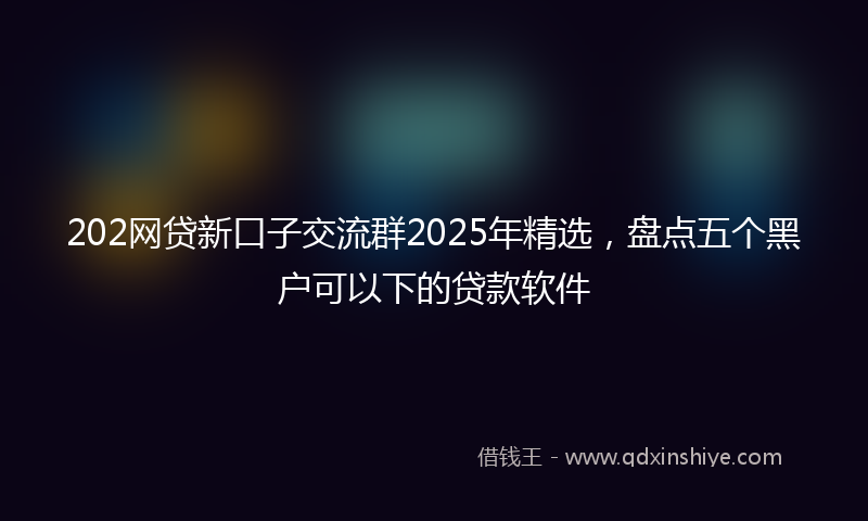 202网贷新口子交流群2025年精选，盘点五个黑户可以下的贷款软件