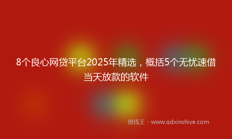 8个良心网贷平台2025年精选，概括5个无忧速借当天放款的软件
