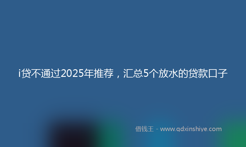 i贷不通过2025年推荐，汇总5个放水的贷款口子