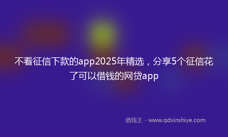 不看征信下款的app2025年精选，分享5个征信花了可以借钱的网贷app