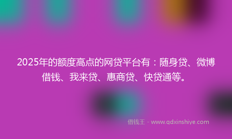 2025年的额度高点的网贷平台有：随身贷、微博借钱、我来贷、惠商贷、快贷通等。