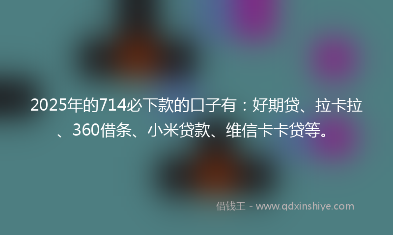 2025年的714必下款的口子有:好期贷、拉卡拉、360借条、小米贷款、维信卡卡贷等。