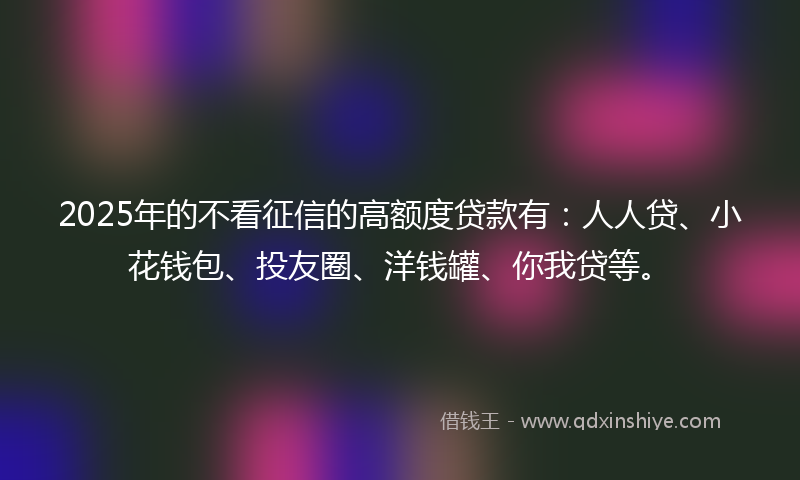 2025年的不看征信的高额度贷款有：人人贷、小花钱包、投友圈、洋钱罐、你我贷等。