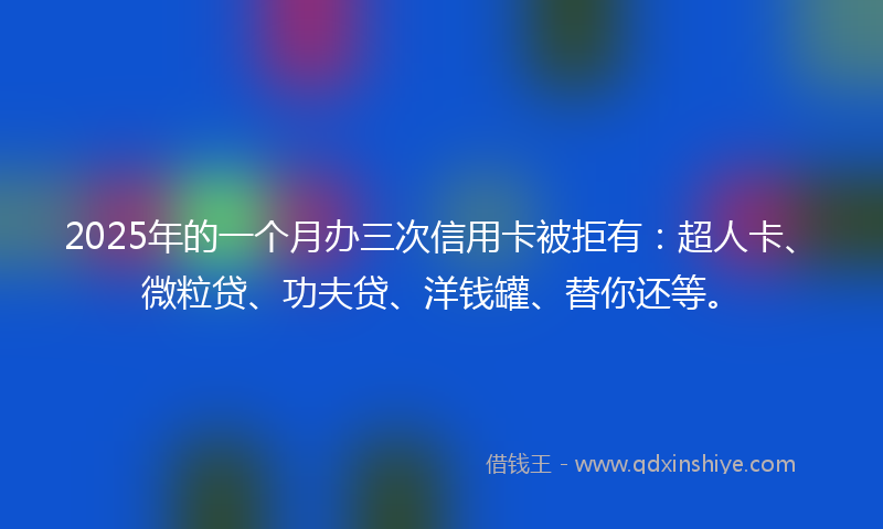 2025年的一个月办三次信用卡被拒有:超人卡、微粒贷、功夫贷、洋钱罐、替你还等。