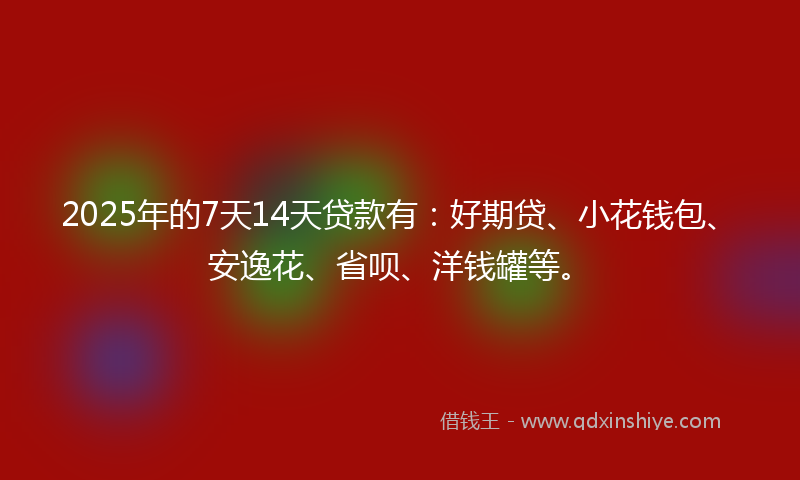 2025年的7天14天贷款有：好期贷、小花钱包、安逸花、省呗、洋钱罐等。