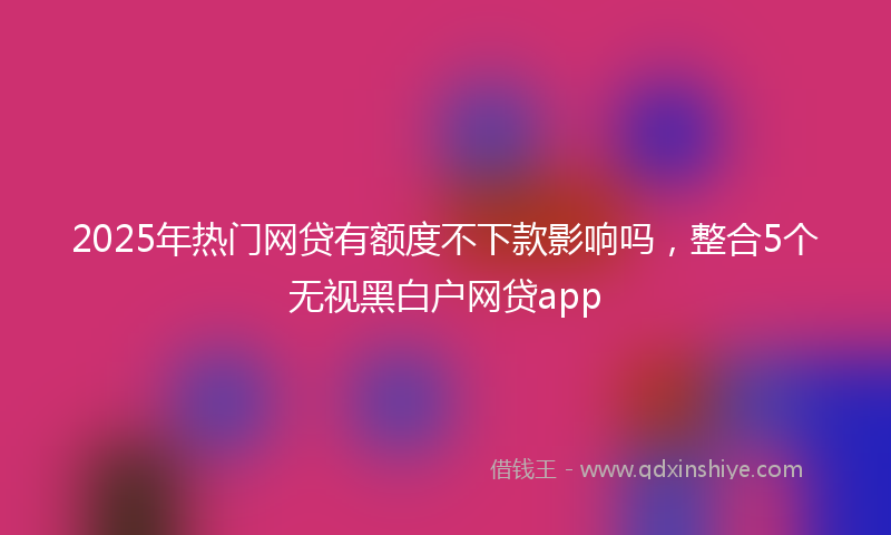2025年热门网贷有额度不下款影响吗，整合5个无视黑白户网贷app