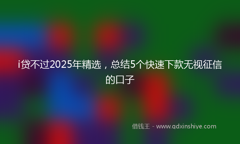 i贷不过2025年精选,总结5个快速下款无视征信的口子