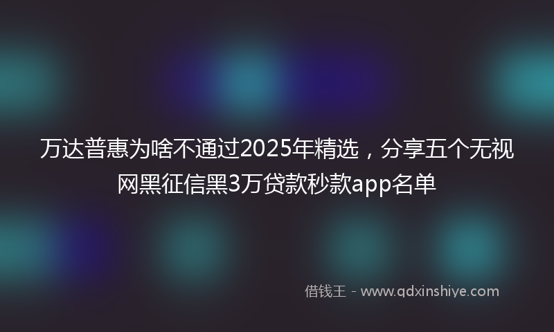 万达普惠为啥不通过2025年精选，分享五个无视网黑征信黑3万贷款秒款app名单