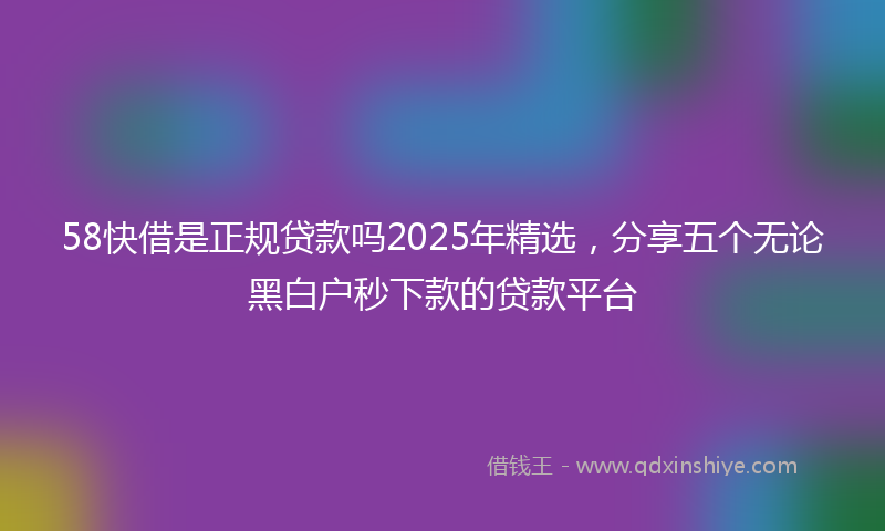 58快借是正规贷款吗2025年精选，分享五个无论黑白户秒下款的贷款平台