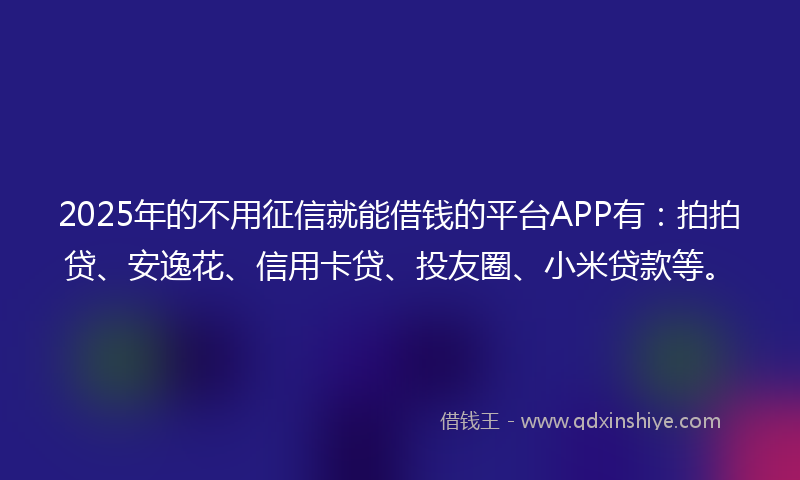 2025年的不用征信就能借钱的平台APP有:拍拍贷、安逸花、信用卡贷、投友圈、小米贷款等。