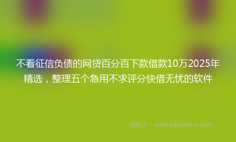 不看征信负债的网贷百分百下款借款10万2025年精选，整理五个急用不求评分快借无忧的软件