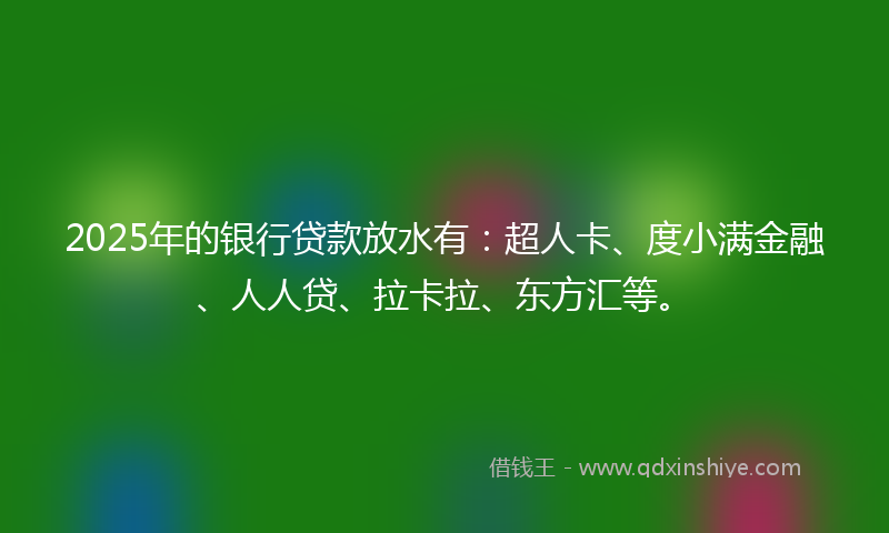 2025年的银行贷款放水有：超人卡、度小满金融、人人贷、拉卡拉、东方汇等。