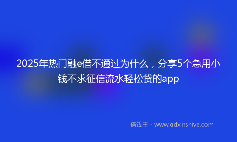 2025年热门融e借不通过为什么，分享5个急用小钱不求征信流水轻松贷的app
