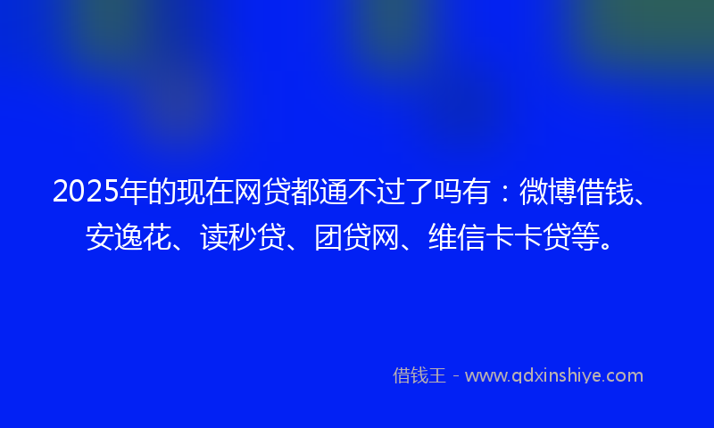 2025年的现在网贷都通不过了吗有：微博借钱、安逸花、读秒贷、团贷网、维信卡卡贷等。