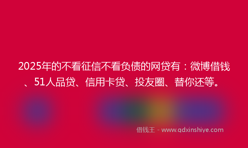 2025年的不看征信不看负债的网贷有:微博借钱、51人品贷、信用卡贷、投友圈、替你还等。