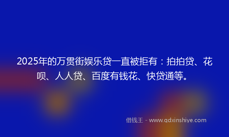 2025年的万贯街娱乐贷一直被拒有：拍拍贷、花呗、人人贷、百度有钱花、快贷通等。