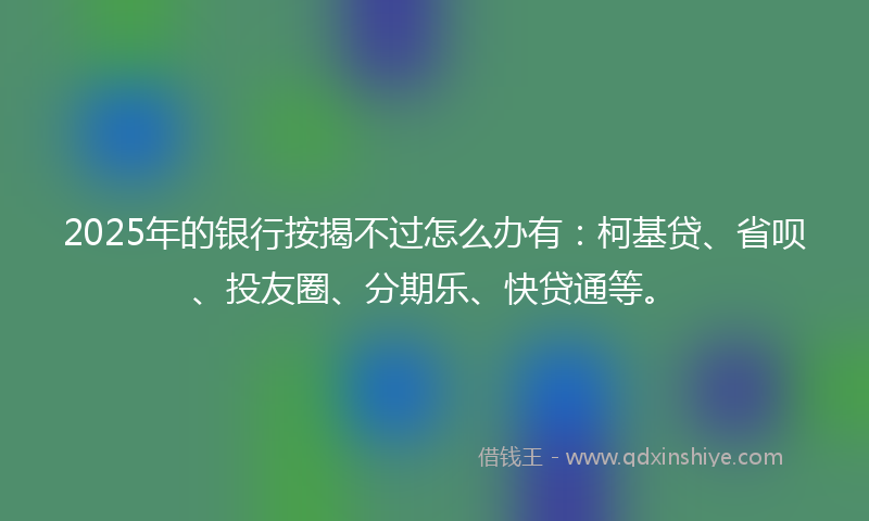 2025年的银行按揭不过怎么办有：柯基贷、省呗、投友圈、分期乐、快贷通等。