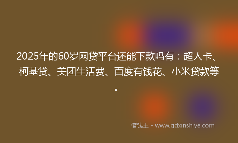 2025年的60岁网贷平台还能下款吗有：超人卡、柯基贷、美团生活费、百度有钱花、小米贷款等。