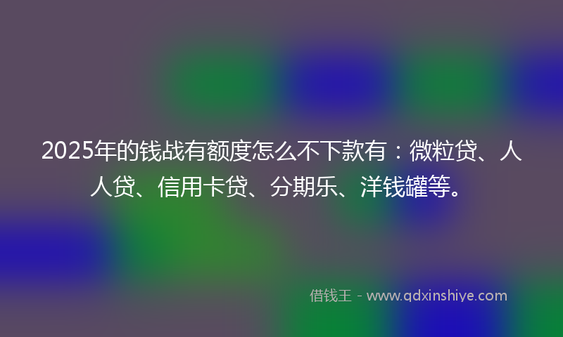 2025年的钱战有额度怎么不下款有：微粒贷、人人贷、信用卡贷、分期乐、洋钱罐等。