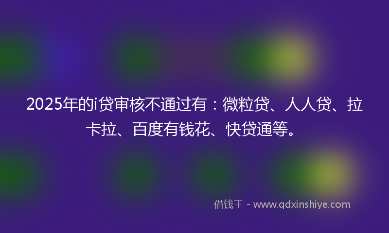 2025年的i贷审核不通过有：微粒贷、人人贷、拉卡拉、百度有钱花、快贷通等。