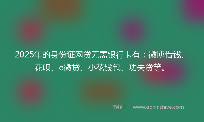 2025年的身份证网贷无需银行卡有：微博借钱、花呗、e微贷、小花钱包、功夫贷等。