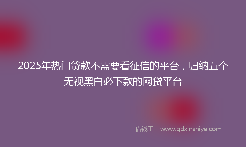 2025年热门贷款不需要看征信的平台，归纳五个无视黑白必下款的网贷平台