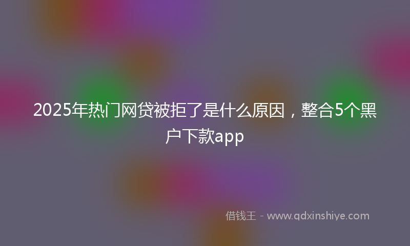 2025年热门网贷被拒了是什么原因，整合5个黑户下款app